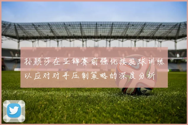 孙颖莎在亚锦赛前强化接发球训练以应对对手压制策略的深度分析