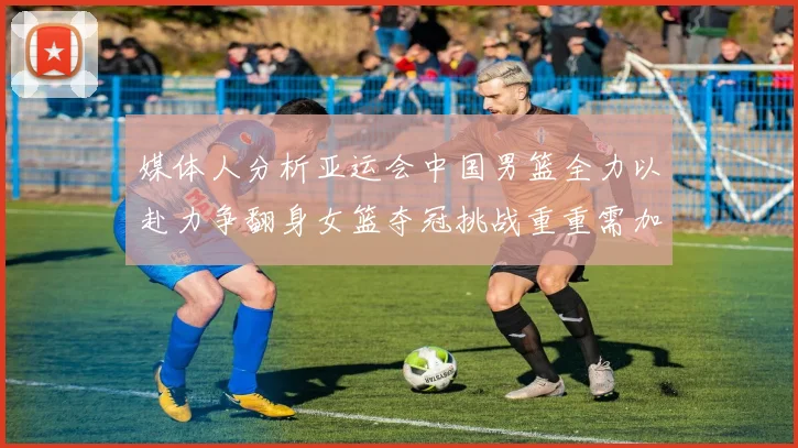 媒体人分析亚运会中国男篮全力以赴力争翻身女篮夺冠挑战重重需加倍努力