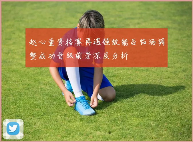 赵心童资格赛再遇强敌能否临场调整成功晋级前景深度分析
