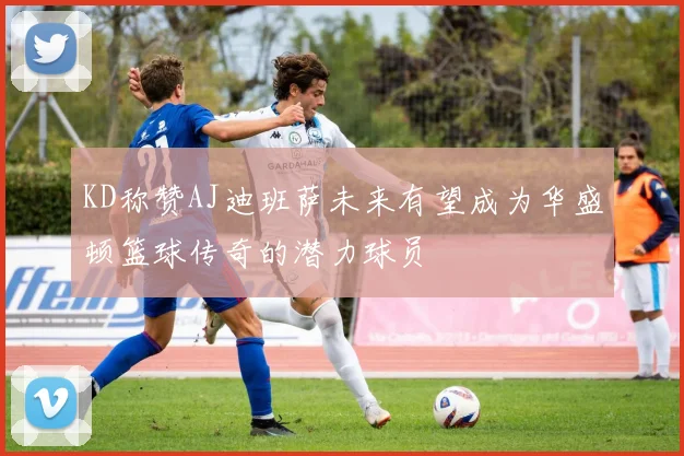 KD称赞AJ迪班萨未来有望成为华盛顿篮球传奇的潜力球员