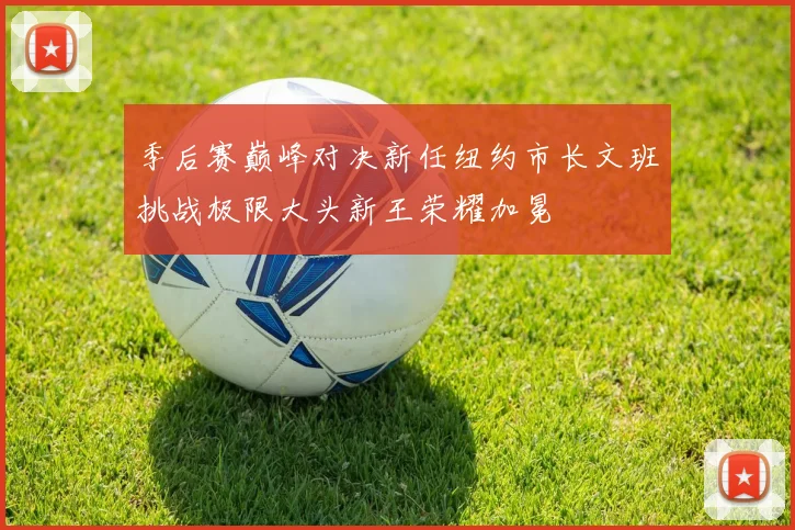 季后赛巅峰对决新任纽约市长文班挑战极限大头新王荣耀加冕