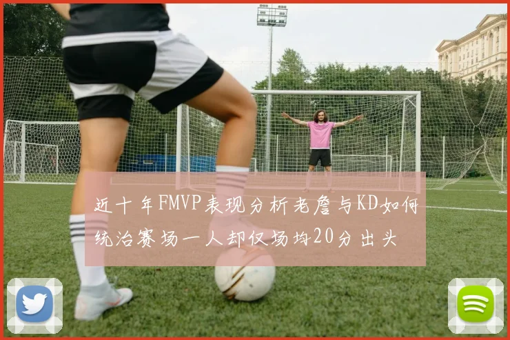 近十年FMVP表现分析老詹与KD如何统治赛场一人却仅场均20分出头