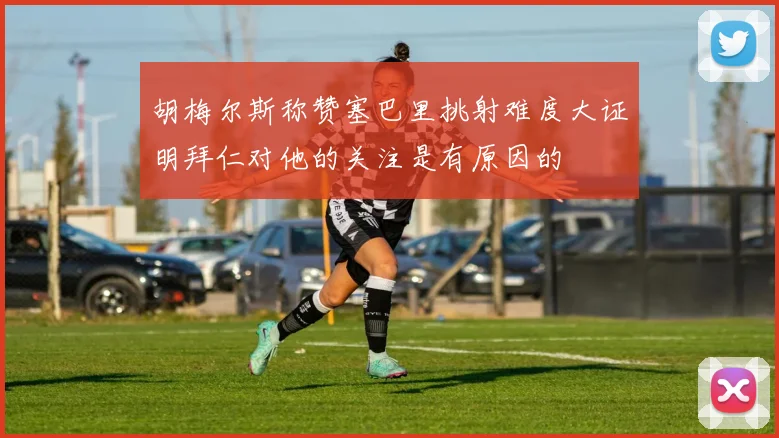 胡梅尔斯称赞塞巴里挑射难度大证明拜仁对他的关注是有原因的
