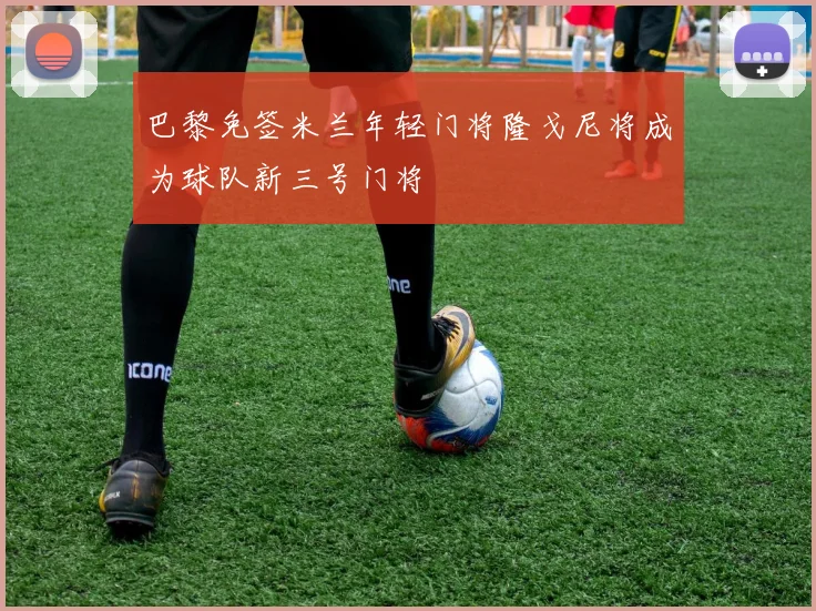 巴黎免签米兰年轻门将隆戈尼将成为球队新三号门将