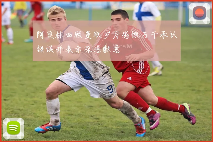 阿莫林回顾曼联岁月感慨万千承认错误并表示深感歉意
