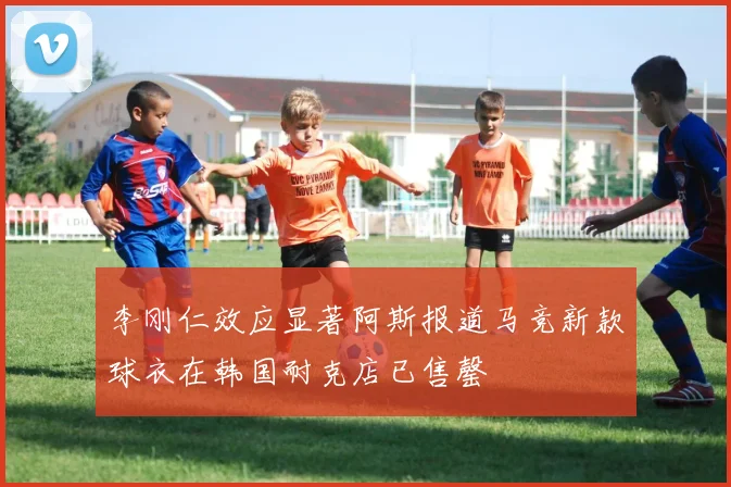 李刚仁效应显著阿斯报道马竞新款球衣在韩国耐克店已售罄