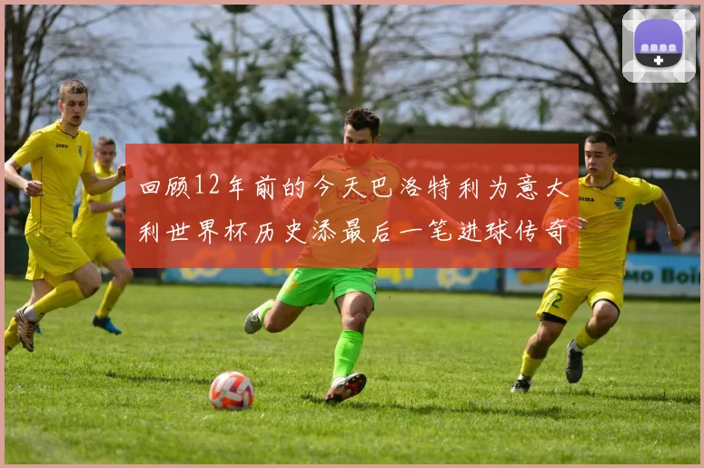 回顾12年前的今天巴洛特利为意大利世界杯历史添最后一笔进球传奇