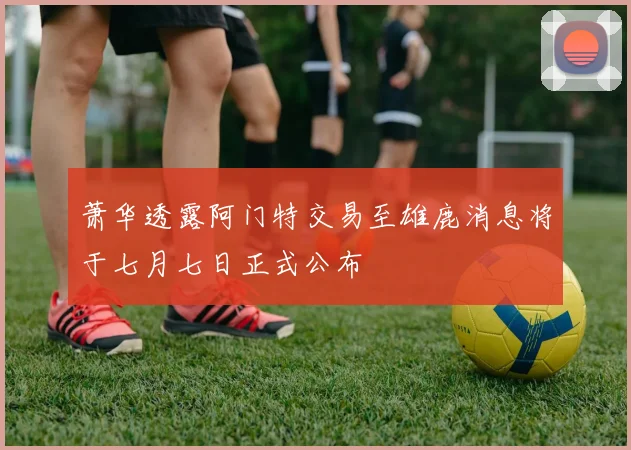 萧华透露阿门特交易至雄鹿消息将于七月七日正式公布