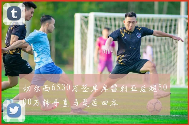 切尔西6530万签库库雷利亚后超5000万转手皇马是否回本